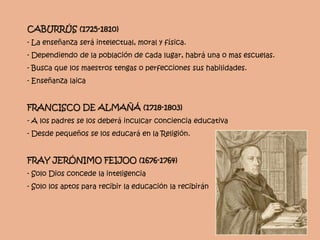 CABURRÚS (1725-1810)
- La enseñanza será intelectual, moral y física.
- Dependiendo de la población de cada lugar, habrá una o mas escuelas.
- Busca que los maestros tengas o perfecciones sus habilidades.
- Enseñanza laica
FRANCISCO DE ALMAÑÁ (1718-1803)
- A los padres se los deberá inculcar conciencia educativa
- Desde pequeños se los educará en la Religión.
FRAY JERÓNIMO FEIJOO (1676-1764)
- Solo Dios concede la inteligencia
- Solo los aptos para recibir la educación la recibirán
 