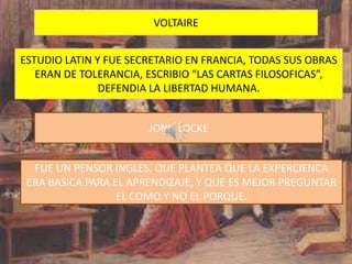 VOLTAIRE


ESTUDIO LATIN Y FUE SECRETARIO EN FRANCIA, TODAS SUS OBRAS
   ERAN DE TOLERANCIA, ESCRIBIO “LAS CARTAS FILOSOFICAS”,
               DEFENDIA LA LIBERTAD HUMANA.


                       JONH LOCKE


  FUE UN PENSOR INGLES, QUE PLANTEA QUE LA EXPERCIENCA
 ERA BASICA PARA EL APRENDIZAJE, Y QUE ES MEJOR PREGUNTAR
                  EL COMO Y NO EL PORQUE.
 