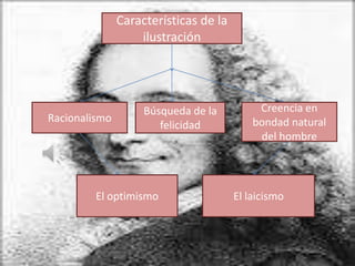 Características de la
                   ilustración




                    Búsqueda de la          Creencia en
Racionalismo                               bondad natural
                       felicidad
                                            del hombre




         El optimismo                  El laicismo
 
