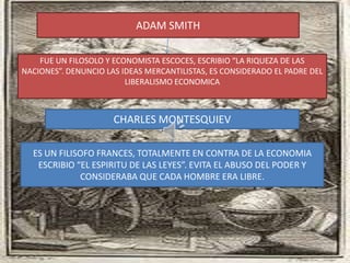 ADAM SMITH

    FUE UN FILOSOLO Y ECONOMISTA ESCOCES, ESCRIBIO “LA RIQUEZA DE LAS
NACIONES”. DENUNCIO LAS IDEAS MERCANTILISTAS, ES CONSIDERADO EL PADRE DEL
                         LIBERALISMO ECONOMICA



                      CHARLES MONTESQUIEV

  ES UN FILISOFO FRANCES, TOTALMENTE EN CONTRA DE LA ECONOMIA
   ESCRIBIO “EL ESPIRITU DE LAS LEYES”. EVITA EL ABUSO DEL PODER Y
             CONSIDERABA QUE CADA HOMBRE ERA LIBRE.
 