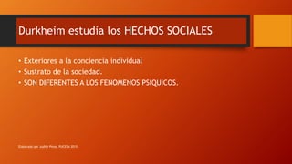 Durkheim estudia los HECHOS SOCIALES
• Exteriores a la conciencia individual
• Sustrato de la sociedad.
• SON DIFERENTES A LOS FENOMENOS PSIQUICOS.
Elaborado por Judith Pinos, PUCESA 2015
 