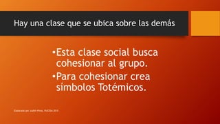 Hay una clase que se ubica sobre las demás
•Esta clase social busca
cohesionar al grupo.
•Para cohesionar crea
símbolos Totémicos.
Elaborado por Judith Pinos, PUCESA 2015
 