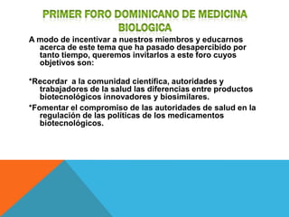 A modo de incentivar a nuestros miembros y educarnos
  acerca de este tema que ha pasado desapercibido por
  tanto tiempo, queremos invitarlos a este foro cuyos
  objetivos son:

*Recordar a la comunidad científica, autoridades y
   trabajadores de la salud las diferencias entre productos
   biotecnológicos innovadores y biosimilares.
*Fomentar el compromiso de las autoridades de salud en la
   regulación de las políticas de los medicamentos
   biotecnológicos.
 