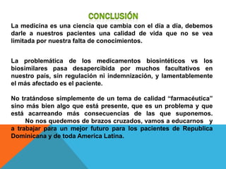 La medicina es una ciencia que cambia con el día a día, debemos
darle a nuestros pacientes una calidad de vida que no se vea
limitada por nuestra falta de conocimientos.


La problemática de los medicamentos biosintéticos vs los
biosimilares pasa desapercibida por muchos facultativos en
nuestro país, sin regulación ni indemnización, y lamentablemente
el más afectado es el paciente.

No tratándose simplemente de un tema de calidad “farmacéutica”
sino más bien algo que está presente, que es un problema y que
está acarreando más consecuencias de las que suponemos.
     No nos quedemos de brazos cruzados, vamos a educarnos y
a trabajar para un mejor futuro para los pacientes de Republica
Dominicana y de toda America Latina.
 