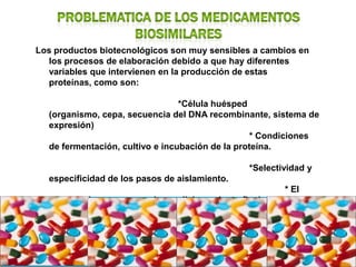 Los productos biotecnológicos son muy sensibles a cambios en
  los procesos de elaboración debido a que hay diferentes
  variables que intervienen en la producción de estas
  proteínas, como son:

                                 *Célula huésped
  (organismo, cepa, secuencia del DNA recombinante, sistema de
  expresión)
                                                  * Condiciones
  de fermentación, cultivo e incubación de la proteína.

                                                 *Selectividad y
  especificidad de los pasos de aislamiento.
                                                         * El
  cierre de los envases y el acondicionamiento final.
 