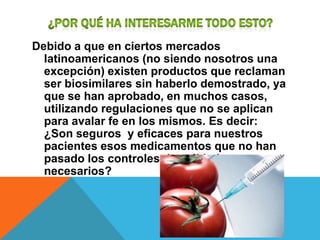 Debido a que en ciertos mercados
  latinoamericanos (no siendo nosotros una
  excepción) existen productos que reclaman
  ser biosimilares sin haberlo demostrado, ya
  que se han aprobado, en muchos casos,
  utilizando regulaciones que no se aplican
  para avalar fe en los mismos. Es decir:
  ¿Son seguros y eficaces para nuestros
  pacientes esos medicamentos que no han
  pasado los controles de calidad
  necesarios?
 