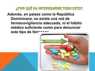 Además, en países como la República
 Dominicana, no existe una red de
 farmacovigilancia adecuada, ni el hábito
 médico suficiente como para denunciar
 este tipo de fármacos.
 