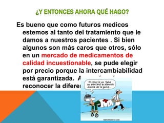 Es bueno que como futuros medicos
  estemos al tanto del tratamiento que le
  damos a nuestros pacientes . Si bien
  algunos son más caros que otros, sólo
  en un mercado de medicamentos de
  calidad incuestionable, se pude elegir
  por precio porque la intercambiabilidad
  está garantizada. Aun así, ¿cómo
  reconocer la diferencia?
 