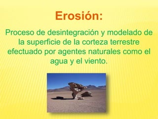 Erosión:
Proceso de desintegración y modelado de
la superficie de la corteza terrestre
efectuado por agentes naturales como el
agua y el viento.