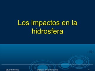 Los impactos en la
               hidrosfera




Eduardo Gómez   Impactos en la Hidrosfera   1
 