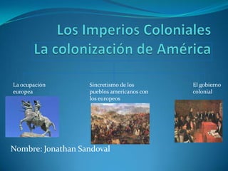 Los Imperios ColonialesLa colonización de América La ocupación                       europea Sincretismo de los pueblos americanos con los europeos El gobierno colonial Nombre: Jonathan Sandoval 