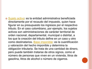  Sujeto activo: es la entidad administrativa beneficiada
directamente por el recaudo del impuesto, quien hace
figurar en su presupuesto los ingresos por el respectivo
tributo. En el caso colombiano, por ejemplo, los sujetos
activos son administraciones de carácter territorial de
orden nacional, departamental, municipal o distrital, a
los que la creación del tributo define en un caso u otro
como destinatarios. Base imponible: es la cuantificación
y valoración del hecho imponible y determina la
obligación tributaria. Se trata de una cantidad de dinero,
pero puede también tratarse de otros signos, como el
número de personas que viven en un vivienda, litros de
gasolina, litros de alcohol o número de cigarros.
 