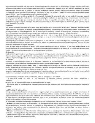 Hay que considerar también si el impuesto es liviano o es pesado. En el primer caso es preferible que lo pague el sujeto sobre el que
legalmente recae, ya que de esta forma se verán reducidas sus utilidades pero al menos no se verá afectada la demanda del bien ya
que ésta puede disminuir por un aumento en el precio, provocando mayores pérdidas que las provocadas por el pago del impuesto.
En el segundo caso, el sujeto preferirá repercutir el impuesto, ya que si se atreviera a pagarlo él mismo resultaría incosteable para el
negocio debido a que el impuesto absorbería las posibles utilidades.
Por otra parte, se debe considerar también la influencia de la elasticidad de la demanda sobre la repercusión. En este caso se puede
ver cómo, por ejemplo, los productos de primera necesidad y los productos de gran lujo tienen siempre más o menos la misma
demanda, los primeros por que no se puede prescindir de ellos, los segundos por que los individuos que los quieren están en
condiciones de pagar cualquier precio por ellos. En estas condiciones es muy sencillo repercutir el impuesto, dado que de cualquier
forma la demanda no variará.
II. Difusión.
Una vez que termina el fenómeno de la repercusión se presenta el de la difusión. Este se caracteriza por que la persona que debe
pagar finalmente el impuesto ve reducida su capacidad adquisitiva en la misma proporción del impuesto pagado, sin embargo, esto
genera un proceso en el que esta persona deja de adquirir ciertos productos o reduce su demanda, por lo tanto sus proveedores se
verán afectados por esta reducción en sus ventas y a su vez tendrán que reducir sus compras, y así sucesivamente.
Cabe aclarar que aunque la repercusión es probable que se de o no, en el caso de la difusión siempre se va a dar, porque no
importando quien tenga que pagar el impuesto siempre se va a dar una reducción en la capacidad adquisitiva, lo cual va a
desencadenar el proceso mencionado.
Por otra parte, cuando se da la repercusión el sujeto pasivo no verá reducida su capacidad adquisitiva, sin embargo, cuando se da el
proceso de difusión todas las personas relacionadas con el bien en cuestión verán reducido su poder adquisitivo, inclusive el sujeto
pasivo que inicialmente no pagó el impuesto.
Como se puede apreciar la difusión no se dará con la misma intensidad en todos los productos, ya que como se explicó en el inciso
anterior los bienes de consumo necesario y los de gran lujo muy difícilmente dejarán de adquirirse, en cambio afectarán en mayor
medida a los bienes de lujo, ya que estos no son indispensables para nadie.
III. Absorción
Puede existir la posibilidad de que el sujeto pasivo traslade el impuesto, sin embargo, no lo hace porque su idea es pagarlo. No
obstante, para que pueda pagarlo decide o bien aumentar la producción, disminuir el capital y el trabajo empleados, o en última
instancia implementar algún tipo de innovación tecnológica que permita disminuir los costos.
IV. Evasión.
La evasión es el acto de evitar el pago de un impuesto. A diferencia de lo que sucede con la repercusión en donde el impuesto se
traslada, en el caso de la evasión simplemente nunca se paga porque nadie cubre ese pago.
La evasión puede ser de dos tipos: legal e ilegal. La evasión legal consiste en evitar el pago del impuesto mediante procedimientos
legales, por ejemplo, al dejar de comprar una mercancía a la cual se le acaba de implementar un impuesto; en este caso el impuesto
no se paga porque simplemente se ha dejado de comprar el bien.
La evasión ilegal es aquella en la cual se deja de pagar el impuesto mediante actos violatorios de las normas legales, por ejemplo, la
ocultación de ingresos, la omisión en la expedición de facturas, contrabando, etc.

La evasión fiscal se puede dar por muchas razones, entre las principales se encuentran:
     i) Ignorancia sobre los fines de los impuestos ii) Servicios públicos prestados en forma defectuosa e
ineficiente
iii) Por la falta de una contraprestación por los impuestos que se pagan
    iv) Muchas veces se considera que el pago de impuestos sólo sirve para contribuir al enriquecimiento ilícito de los funcionarios
públicos.

1.1.4 Principios de la imposición.
Para que los impuestos funcionen adecuadamente y logren cumplir con sus objetivos es necesario que cumplan con una serie de
características de diversa índole como pueden ser: económicas, políticas, sociales, morales y jurídicas. De tal forma para que se
logren cumplir estos principios es necesario establecer dos elementos básicos: por una parte, el marco normativo, el cual establece
las reglas bajo las que se rigen lasfiguras tributarias, y por la otra, se encuentran las técnicas fiscales que tienen como cometido
mejorar la recaudación y hacerla más equitativa.
De acuerdo a lo anterior se pueden mencionar varios principios fundamentales que todo sistema tributario debe cumplir:
· Jurídicos. Los impuestos deben ser de aplicación y de observancia general, sólo se deben aplicar tratamientos especiales cuando se
refieran a situaciones generales. Además, los impuestos se deben expresar con claridad y precisión, de tal forma que se eviten las
confusiones que originen malas interpretaciones. Por último, los impuestos deben tener una base legal y se deben destinar a
satisfacer necesidades colectivas.
· Morales. Los impuestos no deben fomentar hábitos nocivos para la sociedad, sino al contrario deben combatir estas malas
conductas, y por otra parte, los impuestos deben ser justos en un sentido social de acuerdo con las condiciones generales del país.
· Justicia. Sobre cualquier otro principio la justicia se debe imponer, sobre todo se debe velar por la mínima intervención privada y
no se deben afectar los libertades individuales.
 