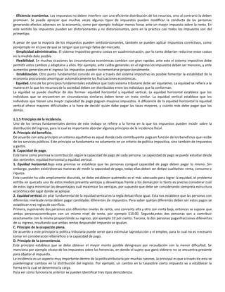 · Eficiencia económica. Los impuestos no deben interferir con una eficiente distribución de los recursos, sino al contrario la deben
promover. Se puede apreciar que muchas veces algunos tipos de impuestos pueden modificar la conducta de las personas
generando efectos adversos en la economía, como por ejemplo trabajar menos horas ante un mayor impuesto sobre la renta. En
este sentido los impuestos pueden ser distorsionantes y no distorsionantes, pero en la práctica casi todos los impuestos son del
primertipo.

A pesar de que la mayoría de los impuestos pueden serdistorsionantes, también se pueden aplicar impuestos correctivos, como
porejemplo en el caso de que se tengan que corregir fallas del mercado.
· Simplicidad administrativa. El sistema impositivo genera costos en suadministración, por lo tanto deberían reducirse estos costos
en la medida delo posible.
· Flexibilidad. En muchas ocasiones las circunstancias económicas cambian con gran rapidez, ante esto el sistema impositivo debe
permitir estos cambios y adaptarse a ellos. Por ejemplo, ante caídas generales en el ingreso los impuestos deben ser menores, y ante
aumentos generales en el ingreso los impuestos pueden incrementarse proporcionalmente.
· Estabilización. Otro punto fundamental consiste en que a través del sistema impositivo es posible fomentar la estabilidad de la
economía procurando amortiguar automáticamente las fluctuaciones económicas.
· Equidad. Uno de los principios fundamentales establece que todo sistema tributario debe ser equitativo. La equidad se refiere a la
manera en la que los recursos de la sociedad deben ser distribuidos entre los individuos que la conforman.
La equidad se puede clasificar de dos formas: equidad horizontal y equidad vertical. La equidad horizontal establece que los
individuos que se encuentren en circunstancias similares deben tener un trato similar. La equidad vertical establece que los
individuos que tienen una mayor capacidad de pago paguen mayores impuestos. A diferencia de la equidad horizontal la equidad
vertical ofrece mayores dificultades a la hora de decidir quién debe pagar las tasas mayores, y cuánto más debe pagar que los
demás.

1.1.5 Principios de la incidencia.
Uno de los temas fundamentales dentro de este trabajo se refiere a la forma en la que los impuestos pueden incidir sobre la
distribución del ingreso, para lo cual es importante abordar algunos principios de la incidencia fiscal.
A. Principio del beneficio.
De acuerdo con este principio un sistema equitativo es aquel donde cada contribuyente paga en función de los beneficios que recibe
de los servicios públicos. Este principio se fundamenta no solamente en un criterio de política impositiva, sino también de impuestos
y gastos.
B. Capacidad de pago.
Este tiene como premisa la contribución según la capacidad de pago de cada persona. La capacidad de pago se puede estudiar desde
dos vertientes: equidad horizontal y equidad vertical.
1. Equidad horizontal.Bajo esta premisa se establece que las personas conigual capacidad de pago deben pagar lo mismo. Sin
embargo, pueden existirdiversas maneras de medir la capacidad de pago, todas ellas deben ser detipo cualitativo: renta, consumo o
riqueza.
Esta cuestión ha sido ampliamente discutida, se debe establecer quémedio es el más adecuado para lograr la equidad, el problema
estriba en quecada uno de estos medios presenta ventajas y desventajas frente a los demás,por lo tanto es preciso considerar cuál
de estos logra minimizar las desventajasy cuál maximizar las ventajas, por supuesto que debe ser considerando siemprela estructura
económica del lugar donde se aplique.
2. Equidad vertical.Un pilar fundamental de la equidad vertical es la regla delsacrificio igual. Esta nos establece que las personas con
diferentes nivelesde renta deben pagar cantidades diferentes de impuestos. Para saber quétan diferentes deben ser estos pagos se
establecen tres reglas de sacrificio.
Primera, suponiendo dos personas con diferentes niveles de renta, uno conrenta alta y otro con renta baja, entonces se supone que
ambas personascontribuyen con un mismo nivel de renta, por ejemplo $10.00. Segunda,estas dos personas van a contribuir
exactamente con la misma proporciónde su ingreso, por ejemplo 10 por ciento. Tercera, la dos personas paganfracciones diferentes
de su ingreso, resultando que ambas rentas despuésdel impuesto se igualan.
C. Principio de la ocupación plena.
De acuerdo a este principio la política tributaria puede servir para estimular laproducción y el empleo, para lo cual no es necesario
tomar en consideración elbeneficio o la capacidad de pago.
D. Principio de la conveniencia.
Este principio establece que se debe obtener el mayor monto posible deingresos por recaudación con la menor dificultad. Se
menciona por ejemplo elcaso de los impuestos sobre las herencias, en donde el sujeto que ganó eldinero no se encuentra presente
para objetar el impuesto.
La incidencia es un aspecto muy importante dentro de la políticatributaria por muchas razones, la principal es que a través de esta se
puedenlograr cambios en la distribución del ingreso. Por ejemplo, un cambio en la tasasobre cierto impuesto va a establecer la
forma en la cual se determina la carga.
Para ver cómo funciona lo anterior se pueden identificar tres tipos deincidencia:
 