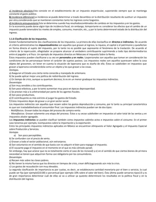 a) Incidencia absoluta.Esta consiste en el establecimiento de un impuesto enparticular, suponiendo siempre que se mantenga
constante el gasto público.
b) Incidencia diferencial.La incidencia se puede determinar a través decambios en la distribución resultante de sustituir un impuesto
por otro,considerando que se mantienen constantes tanto los ingresos como losgastos.
c) Incidencia presupuestaria.Esta se determina cuando hay resultadoscombinados de cambios en los impuestos y en los gastos.
En la economía puede darse algún tipo de incidencia fiscal, sin embargo, loimportante es considerar los efectos que el cambio de un
impuesto puede tenersobre los niveles de empleo, consumo, inversión, etc., y por lo tanto determinarel estado de la distribución del
ingreso.

1.1.6 Clasificación de los impuestos.
Existen fundamentalmente dos clasificaciones de los impuestos. La primera de ellas losclasifica en directos e indirectos. De acuerdo
al criterio administrativo los impuestosdirectos son aquellos que gravan al ingreso, la riqueza, el capital o el patrimonio y queafectan
en forma directa al sujeto del impuesto, por lo tanto no es posible que sepresente el fenómeno de la traslación. De acuerdo al
criterio de la repercusión, ellegislador se propone alcanzar al verdadero contribuyente suprimiendo a todo tipo deintermediarios
entre el pagador y el fisco. Un ejemplo de impuestos directos en Méxicoes el Impuesto Sobre la Renta.
Éstos impuestos pueden clasificarse a su vez en personales y en reales. Lospersonales son aquellos que toman en consideración las
condiciones de las personasque tienen el carácter de sujetos pasivos. Los impuestos reales son aquellos querecaen sobre la cosa
objeto del gravamen, sin tener en cuenta la situación de lapersona que es dueña de ella. Éstos se subdividen en impuestos que
gravan a lapersona considerándola como un objeto y los que gravan a las cosas.
Ventajas.
a) Aseguran al Estado una cierta renta conocida y manejada de antemano.
b) Se puede aplicar mejor una política de redistribución del ingreso.
c) En tiempo de crisis, aunque su quantum decrece, lo es en un menor gradoque los impuestos indirectos.
Desventajas
a) Son muy sensibles a los contribuyentes.
b) Son poco elásticos, y por lo tanto aumentan muy poco en épocas deprosperidad.
c) Se prestan más a la arbitrariedad por parte de los agentes fiscales.
d) Son poco productivos.
e) El contribuyente es más estricto al juzgar los gastos del Estado.
f) Estos impuestos dejan de gravar a un gran sector social.
Los impuestos indirectos son aquellos que recaen sobre los gastos deproducción y consumo, por lo tanto su principal característica
es que son trasladableshasta el consumidor final. Los impuestos indirectos pueden ser de dos tipos:
· Multifásicos. Gravan todas las etapas del proceso de compra-venta.
· Monofásicos. Gravan solamente una etapa del proceso. Éstos a su vezse subdividen en impuestos al valor total de las ventas y en
impuestos alvalor agregado.
Los impuestos indirectos se pueden clasificar también como impuestos sobrelos actos e impuestos sobre el consumo. En el primer
caso tenemos por ejemplo, losimpuestos sobre la importación y la exportación.
Entre los principales impuestos indirectos aplicados en México se encuentran elImpuesto al Valor Agregado y el Impuesto Especial
sobre Producción y Servicios.
Ventajas
     a) Son poco perceptibles.
b) Se confunden con el precio de venta.
c) Gravan a todo el sector poblacional, aún extranjeros.
d) Son voluntarios en el sentido de que basta con no adquirir el bien para nopagar el impuesto.
e) El causante paga el impuesto en el momento en el que es más cómodo paraél.
Sin embargo, hay que aclarar que no es totalmente cierto el caso de los incisosd) y e) en el sentido de que ciertos bienes de primera
necesidad se tienen que adquiriren forma casi obligatoria por los consumidores.
Desventajas
a) Recaen más sobre las clases pobres.
b) No tienen la misma fuerza que los directos en tiempos de crisis, crean déficitagravando aún más la crisis.
c) Los gastos de recaudación son muy elevados.
La segunda clasificación de importancia es por cuotas, es decir, se estableceuna cantidad monetaria por el bien o servicio, la cual
puede ser fija (por ejemplo$10.00) o porcentual (por ejemplo 10% sobre el valor del bien). Ésta última puede servarios tipos10 y es
de gran importancia determinar cuál de ellas se va a utilizar ya queesto determinará los resultados en la política fiscal y en la
distribución del ingreso.
 