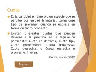 Cuota 
 Es la cantidad en dinero o en especie que se 
percibe por unidad tributaria, llamándose 
tipo de gravamen cuando se expresa en 
forma de tanto porciento. 
 Existen diferentes cuotas que pueden 
llevarse a la práctica en la legislación 
pertinente: Cuota de derrama, Cuota fija, 
Cuota proporcional, Cuota progresiva, 
Cuota degresiva, y Cuota regresiva o 
progresiva inversa. 
Sánchez, Narciso. (2007) 
Regresar 
 