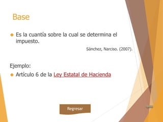 Base 
 Es la cuantía sobre la cual se determina el 
impuesto. 
Sánchez, Narciso. (2007). 
Ejemplo: 
 Artículo 6 de la Ley Estatal de Hacienda 
Regresar 
 
