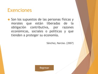 Exenciones 
 Son los supuestos de las personas físicas y 
morales que están liberadas de la 
obligación contributiva, por razones 
económicas, sociales o políticas y que 
tienden a proteger su economía. 
Sánchez, Narciso. (2007) 
Regresar 
 