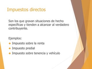 Impuestos directos 
Son los que gravan situaciones de hecho 
específicas y tienden a alcanzar al verdadero 
contribuyente. 
Ejemplos: 
 Impuesto sobre la renta 
 Impuesto predial 
 Impuesto sobre tenencia y vehículo 
 