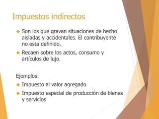 Impuestos indirectos 
 Son los que gravan situaciones de hecho 
aisladas y accidentales. El contribuyente 
no esta definido. 
 Recaen sobre los actos, consumo y 
artículos de lujo. 
Ejemplos: 
 Impuesto al valor agregado 
 Impuesto especial de producción de bienes 
y servicios 
 