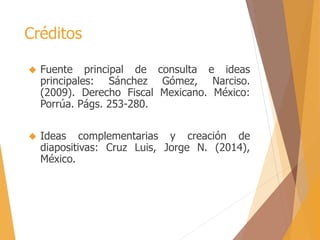 Créditos 
 Fuente principal de consulta e ideas 
principales: Sánchez Gómez, Narciso. 
(2009). Derecho Fiscal Mexicano. México: 
Porrúa. Págs. 253-280. 
 Ideas complementarias y creación de 
diapositivas: Cruz Luis, Jorge N. (2014), 
México. 
 