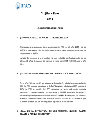 Trujillo - Perú
                                    2013

                        LOS IMPUESTOS EN EL PERÚ




1. ¿CÓMO HA VARIADO EL IMPUESTO A LA PROPIEDAD?




  El impuesto a la propiedad como porcentaje del PBI en el año 2011 fue de
  0.25%, la cuarta parte del promedio sudamericano y por debajo de la mayoría de
  los países de la región.

  La tasa de impuesto a la propiedad ha sido reducida significativamente en los
  últimos 30 años. A manera de ejemplo la renta es 50 UIT (180000 para el año
  2011)




2. ¿CUÁNTO SE PIERDE POR EVASIÓN Y DEFRAUDACIÓN TRIBUTARIA?




  En el año 2010 se perdió por evasión y defraudación tributaria un promedio del
  15% del PBI, según el estudio de la SUNAT la evasión tributaria del IGV equivale a
  3,6% del PBI, la evasión del IGV representa un tercio del monto potencial
  recaudado por este concepto, otro estudio de la SUNAT estima la defraudación
  tributaria originada por el contrabando en 0,1% del PBI. Para el caso del impuesto
  a la renta, un estudio de CEPAL estima la evasión tributaria en 3,3% del PBI, por
  lo tanto la evasión por los tres impuestos equivale a un 7% del PBI.




3. ¿CUÁL ES LA ESTRUCTURA DE LOS TRIBUTOS, QUIENES PAGAN,
  CUANTO Y PORQUE CONCEPTOS?
 