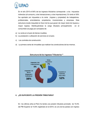 En el año 2010 el 64% de los ingresos tributarios corresponde a los impuestos
     indirectos (al consumo, a las transacciones y a las importaciones). En tanto el 36%
     fue aportado por impuestos a la renta      (ingreso y propiedad) de trabajadores,
     profesionales, arrendatarios, propietarios, inversionistas y empresas. Esta
     estructura revela inequidad en favor de los que gozan de mayor stock de riqueza y
     mayor ingreso. Distribuyéndose la carga tributaria principalmente           en el
     consumidor.se paga por conceptos de:

a) La venta en el país de bienes muebles;
b) La prestación o utilización de servicios en el país;

c)   Los contratos de construcción;

d)   La primera venta de inmuebles que realicen los constructores de los mismos.




4. ¿ES SUFICIENTE LA PRESIÓN TRIBUTARIA?




     En los últimos años el Perú ha tenido una presión tributaria promedio de 15.5%
     del PBI Superior al 14,8% registrado en el 2010, es uno de los países con ingreso
 