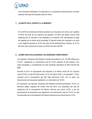 Las compañías dedicadas a la agricultura y a la pequeña empresa tienen una tasa
  especial más baja de impuesto sobre la renta.




7. ¿CUÁNTO ES EL APORTE A LA MINERÍA?




  En el 2010 las empresas mineras aportaron por impuesto a la renta y por regalías
  el 9,6% del total de los ingresos del gobierno. El 90% del aporte minero esta
  explicado por el impuesto a las utilidades y el restante 10% corresponde al pago
  de regalías por la venta de los minerales. El aporte minero por impuesto a la renta
  y por regalías equivale al 10.2% del valor de las exportaciones mineras, al 10.1%
  del valor de la producción minera y al 0.9% del valor del PBI.




8. ¿CÓMO HAN EVOLUCIONADO LOS INGRESOS TRIBUTARIOS?

 Los Ingresos Tributarios del Gobierno Central ascendieron a S/. 75 538 millones en
 el 2011, registrando un crecimiento real de 13,4% respecto al año anterior. Con
 estos resultados y considerando los más recientes estimados de PBI nominal del
 MEF.

 Durante el 2011 la recaudación del Impuesto a la Renta creció 26,1% (Tercera
 creció 27,6%), la del IGV total creció 10,1% (el interno 8,6% y el importado 11,9%),
 mientras que la recaudación del ISC total disminuyó 2,2%. Por su parte, las
 devoluciones de impuestos registraron un crecimiento de 18,2%.

 En diciembre, los Ingresos Tributarios del Gobierno Central aumentaron 10,3%, en
 términos reales, respecto de similar mes del 2010. Los resultados del mes se
 explicaron por la recaudación de tributos internos que creció 10,2%, y por las
 devoluciones de impuestos que registraron una disminución real de 14,3%, lo cual
 fue atenuado por la recaudación de tributos aduaneros que disminuyó en 3,2%.
 