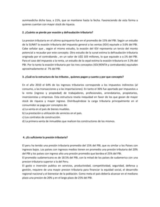 aunmasdicha dicha tasa, a 21%, que se mantiene hasta la fecha. Favoreciendo de esta forma a
quienes cuentan con mayor stock de riqueza.

2. ¿Cuánto se pierde por evasión y defraudación tributaria?

La presion tributaria en el ultimo quinquenio fue en el promedio de 15% del PBI. Según un estudio
de la SUNAT la evasión tributaria del impuesto general a las ventas (IGV) equivale a 3.6% del PBI.
Cabe señalar que , según el mismo estudio, la evasión del IGV representa un tercio del monto
potencial a recaudar por este concepto. Otro estudio de la sunat estima la defraudación tributaria
originada por el contrabando , en un valor de U$$ 103 millones, lo que equivale a o.1% del PBI.
Para el caso del impuesto a la renta, un estudio de la cepal estima la evasión tributaria en 3.3% del
PBI. Por lo tanto la evasión tributaria por los tres conceptos (IGV;RENTA y contrabando) equivalen
aproximadamente al 7% del PBI.

3. ¿Cuál es la estructura de los tributos , quienes pagan y cuanto y por que concepto?

En el año 2010 el 64% de los ingresos tributarios corresponde a los impuestos indirectos (al
consumo, a las transacciones y a las importaciones). En tanto el 36% fue aportado por impuestos a
la renta (ingreso y propiedad) de trabajadores, profesionales, arrendatarios, propietarios,
inversionistas y empresas. Esta estructura revela inequidad en favor de los que gozan de mayor
stock de riqueza y mayor ingreso. Distribuyéndose la carga tributaria principalmente en el
consumidor.se paga por conceptos de:
a) La venta en el país de bienes muebles.
b) La prestación o utilización de servicios en el país.
c) Los contratos de construcción.
d) La primera venta de inmuebles que realicen los constructores de los mismos.




4. ¿Es suficiente la presión tributaria?

El peru ha tenido una presión tributaria promedio del 15% del PBI, que es similar a los Paises con
ingresos bajos. Los países con ingresos medios tienen en promedio una presión tributaria del 20%
del PBI y los países con ingreso alto una presión promedio que bordea el 25% del PBI.
El promedio sudamericano es de 18.5% del PBI, con la mitad de los países de sudamerica con una
presion tributaria superior a la del Peru.
El gasto e inversión publica en servicios, productividad, competitividad, seguridad, defensa y
gestión, requiere de una mayor presion tributaria para financiar la equidad social, el desarrollo
regional-nacional y el bienestar de la población. Como meta el país debería alcanzar en el mediano
plazo una presion de 20% y en el largo plazo de 25% del PBI.
 
