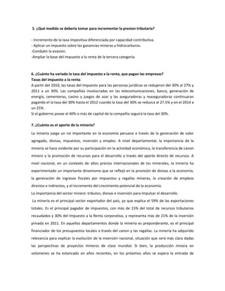 5. ¿Qué medida se debería tomar para incrementar la presion tributaria?

- Incremento de la tasa impositiva diferenciada por capacidad contributiva.
- Aplicar un impuesto sobre las ganancias mineras y hidrocarburos.
-Combatir la evasión.
-Ampliar la base del impuesto a la renta de la tercera categoría.



6. ¿Cuánto ha variado la tasa del impuesto a la renta, que pagan las empresas?
Tasas del impuesto a la renta:
A partir del 2010, las tasas del impuesto para las personas jurídicas se redujeron del 30% al 27% y
2011 a un 30%. Las compañías involucradas en las telecomunicaciones, banco, generación de
energía, cementeras, casino y juegos de azar y las aseguradoras y reaseguradoras continuaran
pagando el la tasa del 30% hasta el 2012 cuando la tasa del 30% se reduzca al 27.5% y en el 2014 a
un 25% .
Si el gobierno posee el 40% o más de capital de la compañía seguirá la tasa del 30%.

7. ¿Cuánto es el aporte de la minería?

La minería juega un rol importante en la economía peruana a través de la generación de valor
agregado, divisas, impuestos, inversión y empleo. A nivel departamental, la importancia de la
minería se hace evidente por su participación en la actividad económica, la transferencia de canon
minero y la promoción de recursos para el desarrollo a través del aporte directo de recursos. A
nivel nacional, en un contexto de altos precios internacionales de los minerales, la minería ha
experimentado un importante dinamismo que se reflejó en la provisión de divisas a la economía,
la generación de ingresos fiscales por impuestos y regalías mineras, la creación de empleos
directos e indirectos, y el incremento del crecimiento potencial de la economía.
La importancia del sector minero: tributos, divisas e inversión para impulsar el desarrollo.
La minería es el principal sector exportador del país, ya que explica el 59% de las exportaciones
totales. Es el principal pagador de impuestos, con más de 15% del total de recursos tributarios
recaudados y 30% del Impuesto a la Renta corporativa, y representa más de 21% de la inversión
privada en 2011. En aquellos departamentos donde la minería es preponderante, es el principal
financiador de los presupuestos locales a través del canon y las regalías. La minería ha adquirido
relevancia para explicar la evolución de la inversión nacional, situación que será más clara dadas
las perspectivas de proyectos mineros de clase mundial. Si bien, la producción minera en
volúmenes se ha estancado en años recientes, en los próximos años se espera la entrada de
 