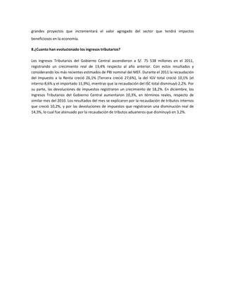 grandes proyectos que incrementará el valor agregado del sector que tendrá impactos
beneficiosos en la economía.

8.¿Cuanto han evolucionado los ingresos tributarios?

Los Ingresos Tributarios del Gobierno Central ascendieron a S/. 75 538 millones en el 2011,
registrando un crecimiento real de 13,4% respecto al año anterior. Con estos resultados y
considerando los más recientes estimados de PBI nominal del MEF. Durante el 2011 la recaudación
del Impuesto a la Renta creció 26,1% (Tercera creció 27,6%), la del IGV total creció 10,1% (el
interno 8,6% y el importado 11,9%), mientras que la recaudación del ISC total disminuyó 2,2%. Por
su parte, las devoluciones de impuestos registraron un crecimiento de 18,2%. En diciembre, los
Ingresos Tributarios del Gobierno Central aumentaron 10,3%, en términos reales, respecto de
similar mes del 2010. Los resultados del mes se explicaron por la recaudación de tributos internos
que creció 10,2%, y por las devoluciones de impuestos que registraron una disminución real de
14,3%, lo cual fue atenuado por la recaudación de tributos aduaneros que disminuyó en 3,2%.
 
