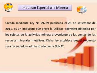 Impuesto Especial a la Minería
Creada mediante Ley Nº 29789 publicada el 28 de setiembre de
2011, es un impuesto que grava la utilidad operativa obtenida por
los sujetos de la actividad minera proveniente de las ventas de los
recursos minerales metálicos. Dicha ley establece que el impuesto
será recaudado y administrado por la SUNAT.
 