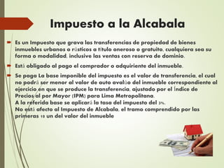 Impuesto a la Alcabala
 Es un Impuesto que grava las transferencias de propiedad de bienes
inmuebles urbanos o rústicos a título oneroso o gratuito, cualquiera sea su
forma o modalidad, inclusive las ventas con reserva de dominio.
 Está obligado al pago el comprador o adquiriente del inmueble.
 Se paga La base imponible del impuesto es el valor de transferencia, el cual
no podrá ser menor al valor de auto avalúo del inmueble correspondiente al
ejercicio en que se produce la transferencia, ajustado por el Índice de
Precios al por Mayor (IPM) para Lima Metropolitana.
A la referida base se aplicará la tasa del impuesto del 3%.
No está afecto al Impuesto de Alcabala, el tramo comprendido por las
primeras 10 un del valor del inmueble
 