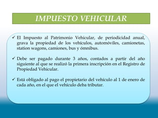 IMPUESTO VEHICULAR
 El Impuesto al Patrimonio Vehicular, de periodicidad anual,
grava la propiedad de los vehículos, automóviles, camionetas,
station wagons, camiones, bus y ómnibus.
 Debe ser pagado durante 3 años, contados a partir del año
siguiente al que se realizó la primera inscripción en el Registro de
Propiedad Vehicular.
 Está obligado al pago el propietario del vehículo al 1 de enero de
cada año, en el que el vehículo deba tributar.
 