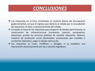 CONCLUSIONES
 Los Impuestos en el Perú constituyen el sustento básico del presupuesto
gubernamental, así que el ingreso que obtiene el estado por la recaudación
de impuestos, es solo, y necesariamente del estado.
 El Estado se basa de los impuestos para disponer de fondos para financiar la
construcción de infraestructuras (carreteras, puertos, aeropuertos,
eléctricas), prestar los servicios públicos de sanidad, educación, defensa,
sistemas de protección social (desempleo, prestaciones por invalidez o
accidentes laborales), pagar la deuda externa,etc.
 Los impuestos se crean, modifican o derogan, o se establece una
exoneración exclusivamente por ley o decreto legislativo.
 