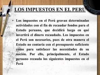 LOS IMPUESTOS EN EL PERU
• Los impuestos en el Perú gravan determinadas
actividades con el fin de recaudar fondos para el
Estado peruano, que decidirá luego en qué
invertirá el dinero recaudado. Los impuestos en
el Perú son necesarios, pues de otra manera el
Estado no contaría con el presupuesto suficiente
como para satisfacer las necesidades de su
nación. Por ello, principalmente, el Estado
peruano recauda los siguientes impuestos en el
Perú
 