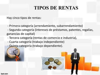 Hay cinco tipos de rentas:
- Primera categoría (arrendamiento, subarrendamiento)
- Segunda categoría (intereses de préstamos, patentes, regalías,
ganancias de capital)
- Tercera categoría (rentas de comercio e industria),
- Cuarta categoría (trabajo independiente)
- Quinta categoría (trabajo dependiente).
TIPOS DE RENTAS
 