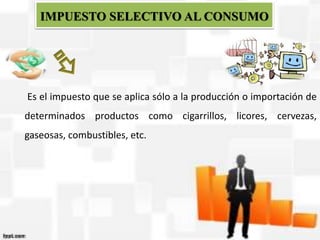 IMPUESTO SELECTIVO AL CONSUMO
Es el impuesto que se aplica sólo a la producción o importación de
determinados productos como cigarrillos, licores, cervezas,
gaseosas, combustibles, etc.
 
