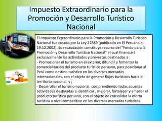 Impuesto Extraordinario para la
Promoción y Desarrollo Turístico
Nacional
El Impuesto Extraordinario para la Promoción y Desarrollo Turístico
Nacional fue creado por la Ley 27889 (publicado en El Peruano el
19.12.2002). Su recaudación constituye recurso del "Fondo para la
Promoción y Desarrollo Turístico Nacional" el cual financiará
exclusivamente las actividades y proyectos destinados a :
- Promocionar el turismo en el exterior, difundir y fomentar la
comercialización del producto turístico peruano, para posicionar al
Perú como destino turístico en los diversos mercados
internacionales, con el objeto de generar flujos turísticos hacia el
territorio nacional, y ;
- Desarrollar el turismo nacional, comprendiendo todas aquellas
actividades destinadas a identificar , mejorar, fortalecer y ampliar el
producto turístico peruano, con el objeto de consolidar la oferta
turística a nivel competitivo en los diversos mercados turísticos.
 