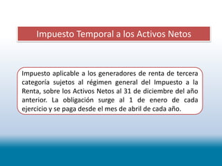 Impuesto Temporal a los Activos Netos
Impuesto aplicable a los generadores de renta de tercera
categoría sujetos al régimen general del Impuesto a la
Renta, sobre los Activos Netos al 31 de diciembre del año
anterior. La obligación surge al 1 de enero de cada
ejercicio y se paga desde el mes de abril de cada año.
 