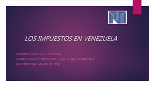 LOS IMPUESTOS EN VENEZUELA
HURTADO, CELESTE C.I.: 21.179.863
CARRERA (45) ING. INDUSTRIAL / 2017-2 / ING. ECONOMICA
SAN CRISTOBAL, MARZO DE 2018
 