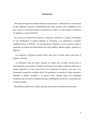 Introducción 
Por medio del siguiente contenido hemos de experimentar, la obtención de u información 
de tipo financiero necesaria e indispensable para todos nosotros como ciudadanos de un 
país, ya que va a aumentar nuestros conocimientos y saberes a lo que respecta a el tema de 
los impuestos y materia tributaria. 
En el mismo se analizaran los impuestos: definición, clasificación, ventajas y desventajas 
de esta clasificación, el sistema tributario en Venezuela y sus organismos: el registro 
estadístico fiscal, el SENIAT, los procedimientos Tributarios a nivel nacional, estadal y 
municipal, las fuentes de financiamiento del sector público, aspectos legales, operativos y 
objetivos. 
Los impuestos constituyen grandes bienes tanto para la nación misma como para el 
gobierno nacional. 
La tributación tiene por objeto recaudar los fondos que el Estado necesita para su 
funcionamiento, pero puede ser también un instrumento de política económica, dado que el 
sistema impositivo no tiene como único fin la obtención de ingresos, sino que es un 
instrumento esencial de la política fiscal. Los gobiernos, al controlar la oferta monetaria, 
mediante la política monetaria y la política fiscal, intentan lograr una estabilidad 
económica que favorezca el bienestar del país, estabilizando los precios y aumentando los 
niveles de empleo. 
Más adelante analizaremos a fondo cada uno de los puntos nombrados anteriormente. 
3 
 