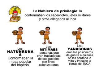 La  Nobleza de privilegio : la conformaban los sacerdotes, jefes militares y otros allegados al Inca Los  HATUNRUNAS Conformaban la masa popular del Imperio  Los  YANACONAS eran los prisioneros de guerra a quienes se las perdona la vida y trabajan la tierras del INCA Los  MITIMAES personas que eran trasladadas de sus pueblos con fines  colonizadores 
