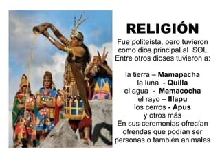 RELIGIÓN Fue politeísta, pero tuvieron como dios principal al  SOL Entre otros dioses tuvieron a:  la tierra –  Mamapacha la luna  -  Quilla el agua  -  Mamacocha el rayo –  Illapu los cerros  - Apus y otros más En sus ceremonias ofrecían ofrendas que podían ser personas o también animales 