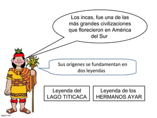 Los incas, fue una de las más grandes civilizaciones que florecieron en América del Sur  Sus orígenes se fundamentan en dos leyendas  Leyenda de los  HERMANOS AYAR Leyenda del LAGO TITICACA 