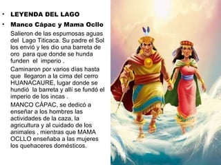 LEYENDA DEL LAGO  Manco Cápac y Mama Ocllo Salieron de las espumosas aguas del  Lago Titicaca. Su padre el Sol los envió y les dio una barreta de oro  para que donde se hunda funden  el  imperio . Caminaron por varios días hasta que  llegaron a la cima del cerro HUANACAURE, lugar donde se hundió  la barreta y allí se fundó el imperio de los incas . MANCO CÁPAC, se dedicó a enseñar a los hombres las actividades de la caza, la agricultura y al cuidado de los animales , mientras que MAMA OCLLO enseñaba a las mujeres los quehaceres domésticos. 