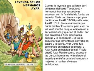 Cuenta la leyenda que salieron de 4 ventanas del cerro Tamputoco 4 hermanos con sus respectivas esposas, con la finalidad de fundar un imperio. Cada uno tenía sus propias habilidades AYAR CACHI podía volar, AYAR UCHU tenía una honda que hacia temblar los cerros, pero esto no les valió mucho porque  empezaron a ser codiciosos y querían el poder  por eso enviaron a Ayar Cachi a las cuevas y lo encerraron . El Sol al escuchar sus lamentos lo convirtió en pájaro y lo liberó, Ayar Uchu  fue convertido en estatua de piedra  y Ayar Auca en estatua de sal. Y solo quedó Ayar Manco con su esposa y las de sus hermanos  y fundaron el imperio y enseñaron a los hombres y mujeres  a realizar diversas actividades. LEYENDA DE LOS HERMANOS AYAR . 