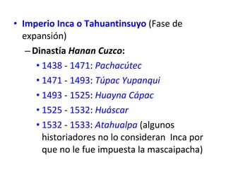 Imperio Inca o Tahuantinsuyo  (Fase de expansión)  Dinastía  Hanan Cuzco :  1438  -  1471 :  Pachacútec   1471  -  1493 :  Túpac Yupanqui   1493  -  1525 :  Huayna Cápac   1525  -  1532 :  Huáscar   1532  -  1533 :  Atahualpa  (algunos historiadores no lo consideran  Inca por que no le fue impuesta la mascaipacha) 