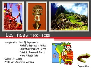 Los Incas  (1200 – 1530) Integrantes: Luis Quispe Meza  Rodolfo Espinoza Núñez Cristóbal Vergara Pérez Patricio Ravanal Santis Piero Aliaga Said Curso: 3° Medio Profesor: Mauricio Medina Contenidos 