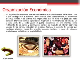 Organización Económica La organización económica inca estuvo basada en el cultivo intensivo de la tierra , con lo cual se aseguraban el alimento , tanto indivual como colectivamente. La producción era muy variada y los cultivos más importantes eran el maíz y la papa. Los incas aplicaron diferentes técnicas agrícolas que mejoraron el rendimiento de los cultivos. En la zona árida de la costa usaron el guano -excremento de aves marinas- como fertilizante de las tierras y construyeron canales de riego. En el interior, sobre las laderas de las sierras, cultivaban en terrazas. Además, el dominio de pueblos que habitaban diferentes zonas les permitió obtener, mediante el pago de tributos, productos que no había en su propio hábitat. Contenidos 